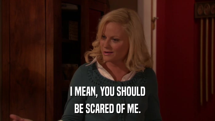 I MEAN, YOU SHOULD BE SCARED OF ME. 