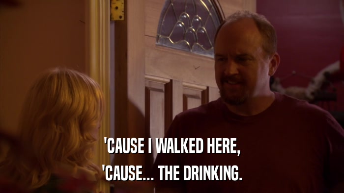 'CAUSE I WALKED HERE, 'CAUSE... THE DRINKING. 