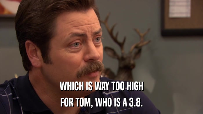 WHICH IS WAY TOO HIGH FOR TOM, WHO IS A 3.8. 