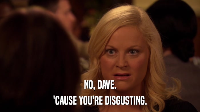 NO, DAVE. 'CAUSE YOU'RE DISGUSTING. 