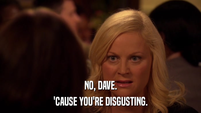 NO, DAVE. 'CAUSE YOU'RE DISGUSTING. 