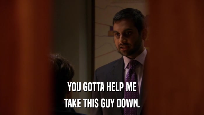 YOU GOTTA HELP ME TAKE THIS GUY DOWN. 