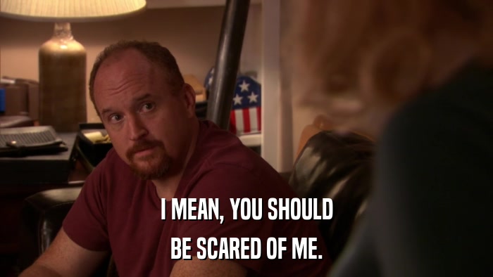 I MEAN, YOU SHOULD BE SCARED OF ME. 