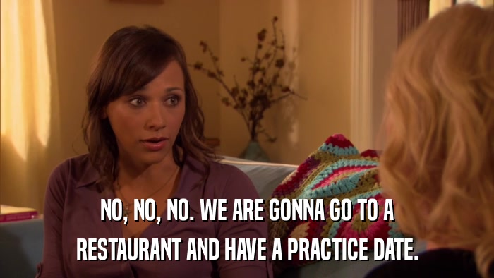 NO, NO, NO. WE ARE GONNA GO TO A RESTAURANT AND HAVE A PRACTICE DATE. 