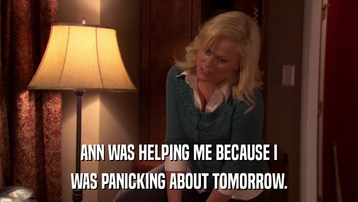 ANN WAS HELPING ME BECAUSE I WAS PANICKING ABOUT TOMORROW. 