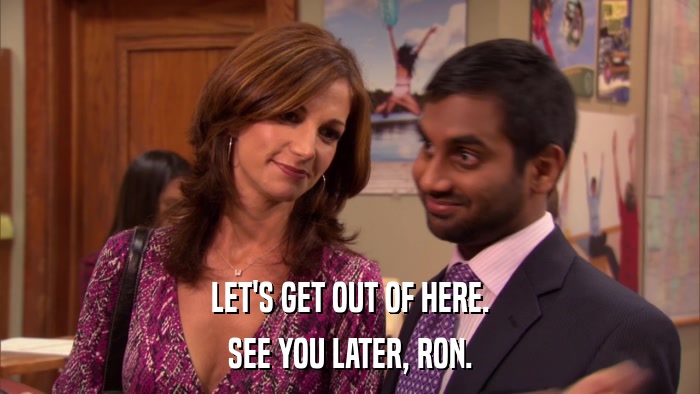 LET'S GET OUT OF HERE. SEE YOU LATER, RON. 
