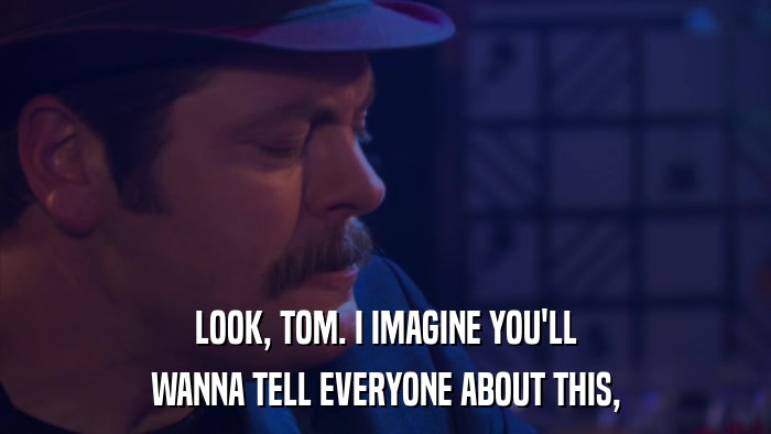 LOOK, TOM. I IMAGINE YOU'LL WANNA TELL EVERYONE ABOUT THIS, 