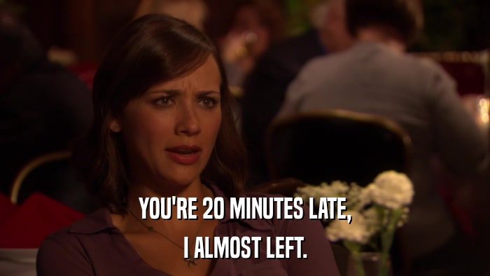 YOU'RE 20 MINUTES LATE, I ALMOST LEFT. 