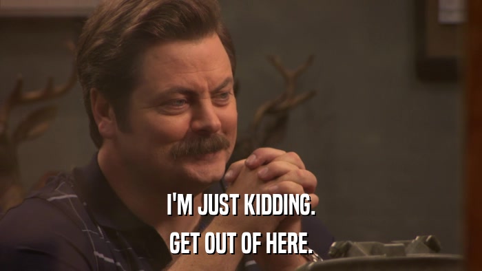 I'M JUST KIDDING. GET OUT OF HERE. 