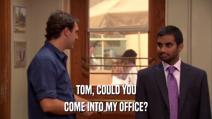 TOM, COULD YOU COME INTO MY OFFICE? 