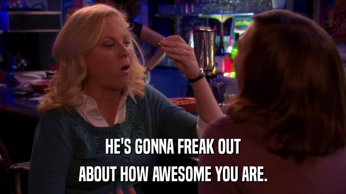 HE'S GONNA FREAK OUT ABOUT HOW AWESOME YOU ARE. 