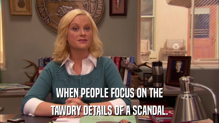 WHEN PEOPLE FOCUS ON THE TAWDRY DETAILS OF A SCANDAL. 