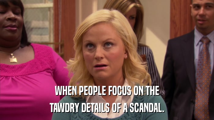 WHEN PEOPLE FOCUS ON THE TAWDRY DETAILS OF A SCANDAL. 