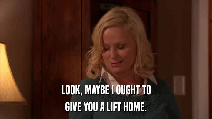 LOOK, MAYBE I OUGHT TO GIVE YOU A LIFT HOME. 