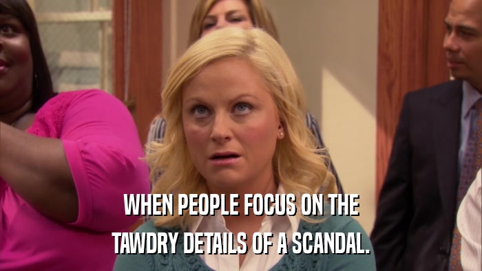 WHEN PEOPLE FOCUS ON THE TAWDRY DETAILS OF A SCANDAL. 