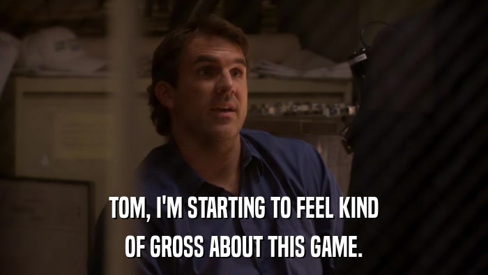 TOM, I'M STARTING TO FEEL KIND OF GROSS ABOUT THIS GAME. 