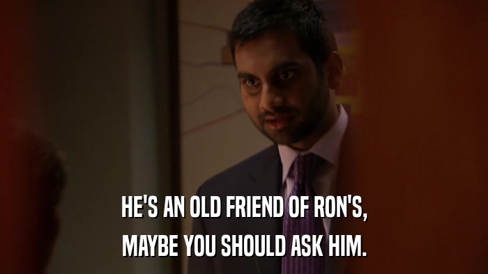 HE'S AN OLD FRIEND OF RON'S, MAYBE YOU SHOULD ASK HIM. 