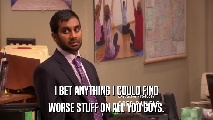 I BET ANYTHING I COULD FIND WORSE STUFF ON ALL YOU GUYS. 