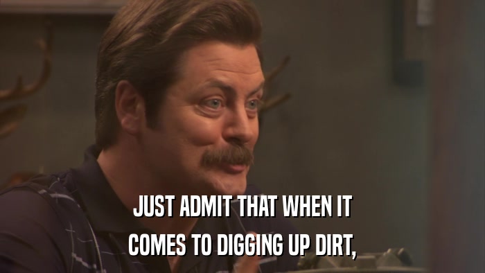 JUST ADMIT THAT WHEN IT COMES TO DIGGING UP DIRT, 