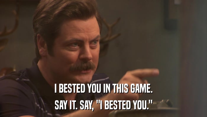 I BESTED YOU IN THIS GAME. SAY IT. SAY, 