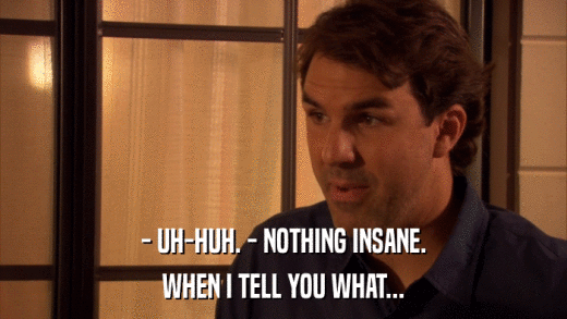 - UH-HUH. - NOTHING INSANE. WHEN I TELL YOU WHAT... 