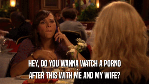 HEY, DO YOU WANNA WATCH A PORNO AFTER THIS WITH ME AND MY WIFE? 