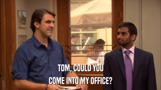 TOM, COULD YOU COME INTO MY OFFICE? 