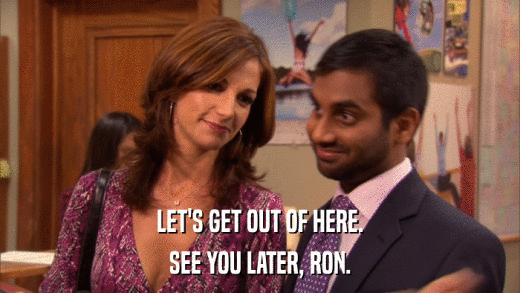 LET'S GET OUT OF HERE. SEE YOU LATER, RON. 