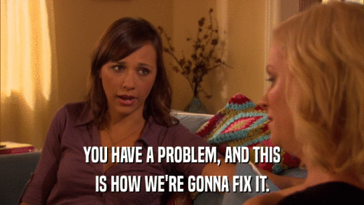 YOU HAVE A PROBLEM, AND THIS IS HOW WE'RE GONNA FIX IT. 