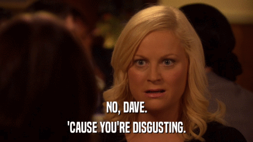 NO, DAVE. 'CAUSE YOU'RE DISGUSTING. 