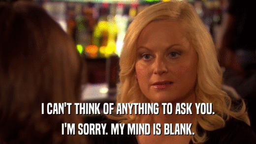 I CAN'T THINK OF ANYTHING TO ASK YOU. I'M SORRY. MY MIND IS BLANK. 