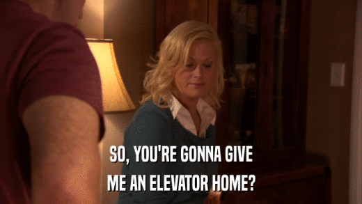 SO, YOU'RE GONNA GIVE ME AN ELEVATOR HOME? 