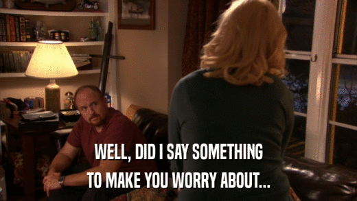 WELL, DID I SAY SOMETHING TO MAKE YOU WORRY ABOUT... 
