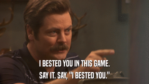 I BESTED YOU IN THIS GAME. SAY IT. SAY, 