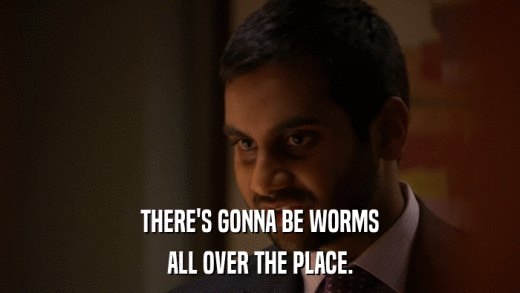 THERE'S GONNA BE WORMS ALL OVER THE PLACE. 