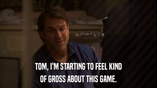 TOM, I'M STARTING TO FEEL KIND OF GROSS ABOUT THIS GAME. 