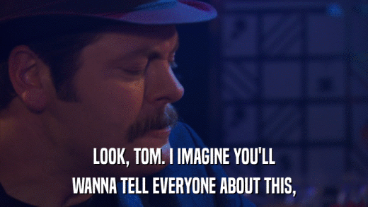 LOOK, TOM. I IMAGINE YOU'LL WANNA TELL EVERYONE ABOUT THIS, 