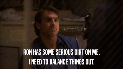 RON HAS SOME SERIOUS DIRT ON ME. I NEED TO BALANCE THINGS OUT. 