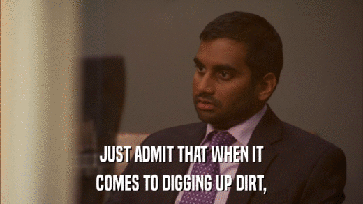 JUST ADMIT THAT WHEN IT COMES TO DIGGING UP DIRT, 