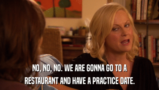 NO, NO, NO. WE ARE GONNA GO TO A RESTAURANT AND HAVE A PRACTICE DATE. 