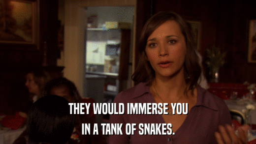 THEY WOULD IMMERSE YOU IN A TANK OF SNAKES. 