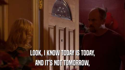 LOOK, I KNOW TODAY IS TODAY, AND IT'S NOT TOMORROW, 