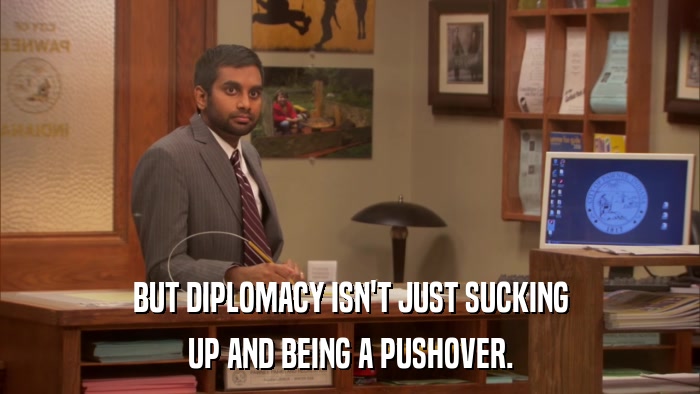 BUT DIPLOMACY ISN'T JUST SUCKING UP AND BEING A PUSHOVER. 