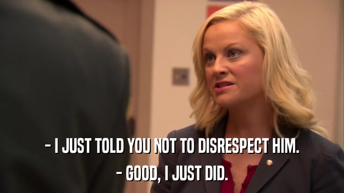 - I JUST TOLD YOU NOT TO DISRESPECT HIM. - GOOD, I JUST DID. 