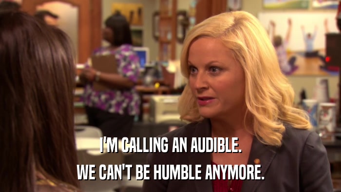 I'M CALLING AN AUDIBLE. WE CAN'T BE HUMBLE ANYMORE. 