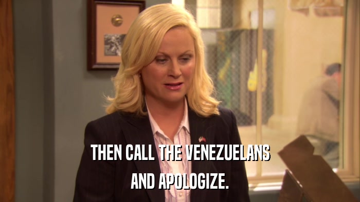 THEN CALL THE VENEZUELANS AND APOLOGIZE. 