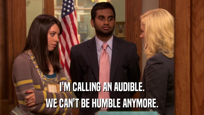 I'M CALLING AN AUDIBLE. WE CAN'T BE HUMBLE ANYMORE. 