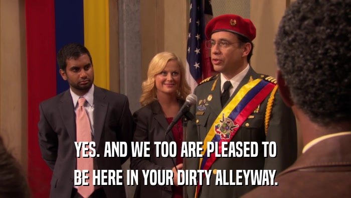 YES. AND WE TOO ARE PLEASED TO BE HERE IN YOUR DIRTY ALLEYWAY. 