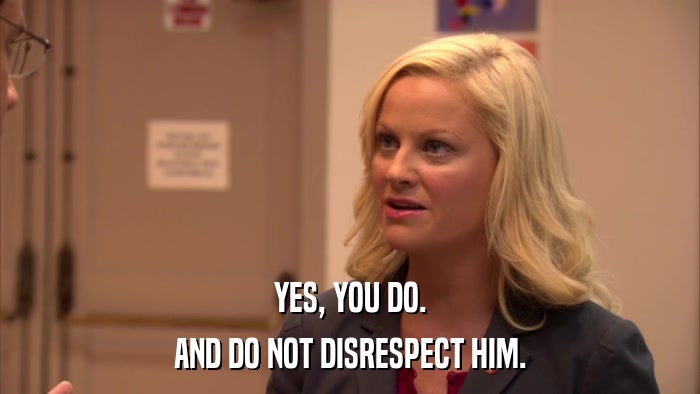 YES, YOU DO. AND DO NOT DISRESPECT HIM. 