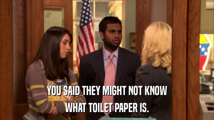 YOU SAID THEY MIGHT NOT KNOW WHAT TOILET PAPER IS. 